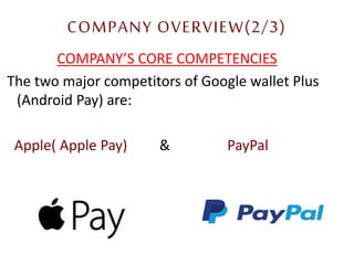 COMPANY OVERVIEW(2/3)
COMPANY’S CORE COMPETENCIES
The two major competitors of Google wallet Plus
(Android Pay) are:
Apple( Apple Pay) & PayPal
10
 
