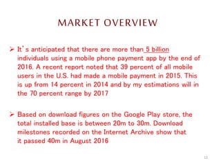 MARKET OVERVIEW
 It’s anticipated that there are more than 5 billion
individuals using a mobile phone payment app by the end of
2016. A recent report noted that 39 percent of all mobile
users in the U.S. had made a mobile payment in 2015. This
is up from 14 percent in 2014 and by my estimations will in
the 70 percent range by 2017
 Based on download figures on the Google Play store, the
total installed base is between 20m to 30m. Download
milestones recorded on the Internet Archive show that
it passed 40m in August 2016
12
 