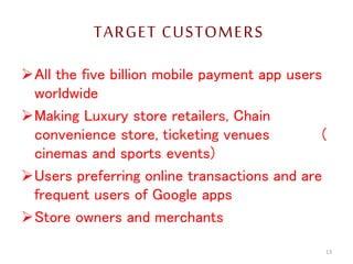 TARGET CUSTOMERS
All the five billion mobile payment app users
worldwide
Making Luxury store retailers, Chain
convenience store, ticketing venues (
cinemas and sports events)
Users preferring online transactions and are
frequent users of Google apps
Store owners and merchants
13
 