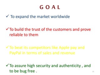 G O A L
 To expand the market worldwide
To build the trust of the customers and prove
reliable to them
To beat its competitors like Apple pay and
PayPal in terms of sales and revenue
To assure high security and authenticity , and
to be bug free . 15
 