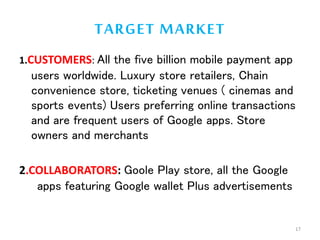 TARGET MARKET
1.CUSTOMERS: All the five billion mobile payment app
users worldwide. Luxury store retailers, Chain
convenience store, ticketing venues ( cinemas and
sports events) Users preferring online transactions
and are frequent users of Google apps. Store
owners and merchants
2.COLLABORATORS: Goole Play store, all the Google
apps featuring Google wallet Plus advertisements
17
 