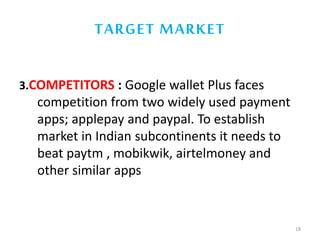 TARGET MARKET
3.COMPETITORS : Google wallet Plus faces
competition from two widely used payment
apps; applepay and paypal. To establish
market in Indian subcontinents it needs to
beat paytm , mobikwik, airtelmoney and
other similar apps
18
 