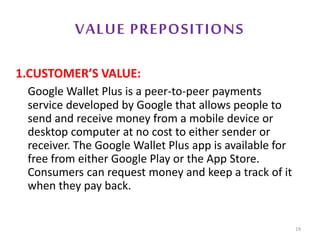 VALUE PREPOSITIONS
1.CUSTOMER’S VALUE:
Google Wallet Plus is a peer-to-peer payments
service developed by Google that allows people to
send and receive money from a mobile device or
desktop computer at no cost to either sender or
receiver. The Google Wallet Plus app is available for
free from either Google Play or the App Store.
Consumers can request money and keep a track of it
when they pay back.
19
 