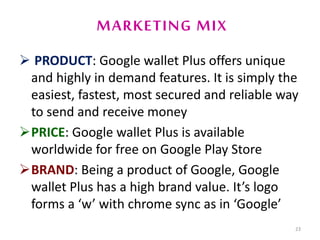 MARKETING MIX
 PRODUCT: Google wallet Plus offers unique
and highly in demand features. It is simply the
easiest, fastest, most secured and reliable way
to send and receive money
PRICE: Google wallet Plus is available
worldwide for free on Google Play Store
BRAND: Being a product of Google, Google
wallet Plus has a high brand value. It’s logo
forms a ‘w’ with chrome sync as in ‘Google’
23
 