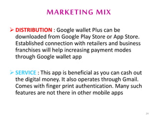 MARKETING MIX
 DISTRIBUTION : Google wallet Plus can be
downloaded from Google Play Store or App Store.
Established connection with retailers and business
franchises will help increasing payment modes
through Google wallet app
 SERVICE : This app is beneficial as you can cash out
the digital money. It also operates through Gmail.
Comes with finger print authentication. Many such
features are not there in other mobile apps
24
 