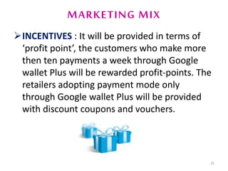 MARKETING MIX
INCENTIVES : It will be provided in terms of
‘profit point’, the customers who make more
then ten payments a week through Google
wallet Plus will be rewarded profit-points. The
retailers adopting payment mode only
through Google wallet Plus will be provided
with discount coupons and vouchers.
25
 
