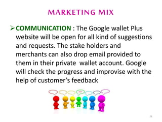 MARKETING MIX
COMMUNICATION : The Google wallet Plus
website will be open for all kind of suggestions
and requests. The stake holders and
merchants can also drop email provided to
them in their private wallet account. Google
will check the progress and improvise with the
help of customer’s feedback
26
 