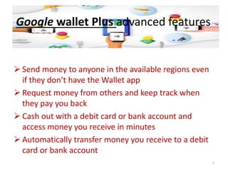Google wallet Plus advanced features
 Send money to anyone in the available regions even
if they don’t have the Wallet app
 Request money from others and keep track when
they pay you back
 Cash out with a debit card or bank account and
access money you receive in minutes
 Automatically transfer money you receive to a debit
card or bank account
7
 