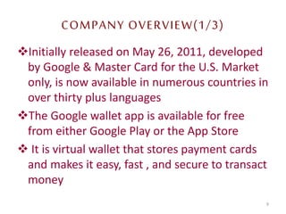 COMPANY OVERVIEW(1/3)
Initially released on May 26, 2011, developed
by Google & Master Card for the U.S. Market
only, is now available in numerous countries in
over thirty plus languages
The Google wallet app is available for free
from either Google Play or the App Store
 It is virtual wallet that stores payment cards
and makes it easy, fast , and secure to transact
money
9
 