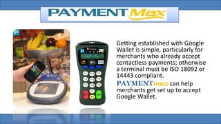 Getting established with Google
Wallet is simple, particularly for
merchants who already accept
contactless payments; otherwise
a terminal must be ISO 18092 or
14443 compliant.
PAYMENTmax can help
merchants get set up to accept
Google Wallet.
 