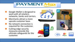 Google Wallet is designed to
work with all retailers,
networks, banks and carriers.
Merchants attract a more
upscale customer base.
No network connection is
required for the customer.
Cutting-edge security
measures provide the
ultimate safeguards for the
customer.
 