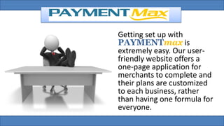 Getting set up with
PAYMENTmax is
extremely easy. Our user-
friendly website offers a
one-page application for
merchants to complete and
their plans are customized
to each business, rather
than having one formula for
everyone.
 