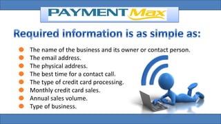 The name of the business and its owner or contact person.
The email address.
The physical address.
The best time for a contact call.
The type of credit card processing.
Monthly credit card sales.
Annual sales volume.
Type of business.
 