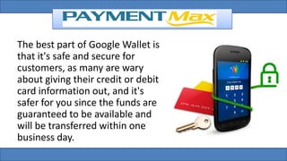 The best part of Google Wallet is
that it's safe and secure for
customers, as many are wary
about giving their credit or debit
card information out, and it's
safer for you since the funds are
guaranteed to be available and
will be transferred within one
business day.
 