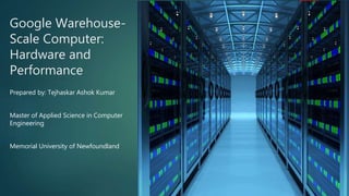 Google Warehouse-
Scale Computer:
Hardware and
Performance
Prepared by: Tejhaskar Ashok Kumar
Master of Applied Science in Computer
Engineering
Memorial University of Newfoundland
 