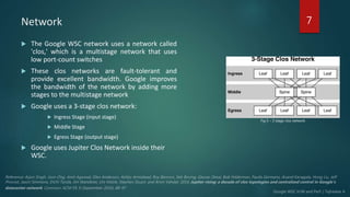 Network
 The Google WSC network uses a network called
'clos,' which is a multistage network that uses
low port-count switches
 These clos networks are fault-tolerant and
provide excellent bandwidth. Google improves
the bandwidth of the network by adding more
stages to the multistage network
 Google uses a 3-stage clos network:
 Ingress Stage (input stage)
 Middle Stage
 Egress Stage (output stage)
 Google uses Jupiter Clos Network inside their
WSC.
7
Fig 5 – 3 stage clos network
 