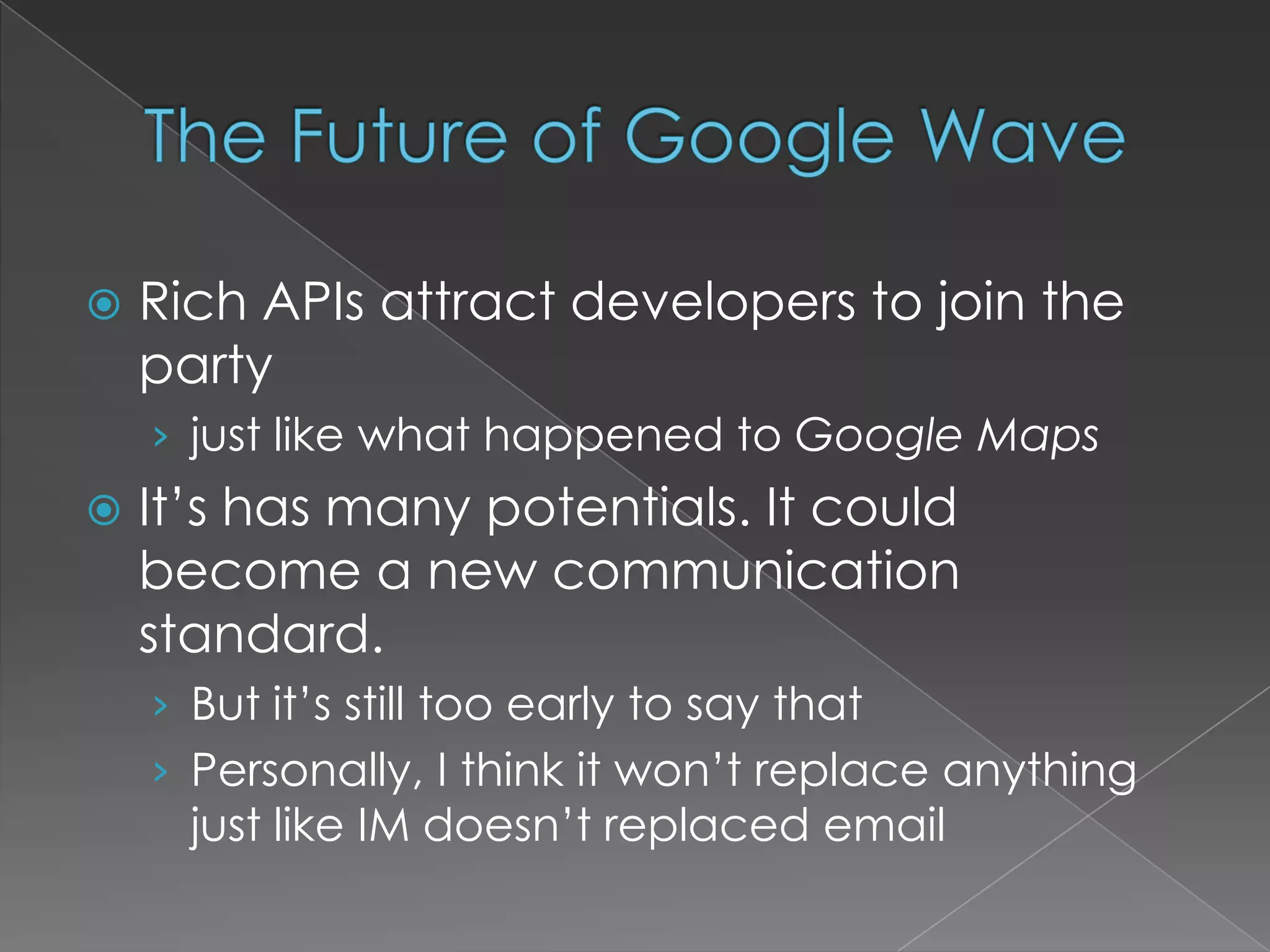 The Future of Google WaveRich APIs attract developers to join the partyjust like what happened to Google MapsIt’s has many potentials. It could become a new communication standard.But it’s still too early to say thatPersonally, I think it won’t replace anything just like IM doesn’t replaced email