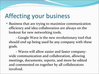 Affecting your business Business that are trying to maximize communication efficiency and idea collaboration are always on the lookout for new networking tools. - Google Wave is the new revolutionary tool that should end up being used be any company with these goals. - Waves will allow easier and faster company-wide communication and collaboration, allowing meetings, documents, reports, and more be edited and commented on together by all collaborators involved.  