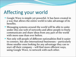 Affecting your world Google Wave is simple yet powerful. It has been created in a way that allows the entire world to take advantage of its benefits.  Messaging systems around the world will be able to unite under this one web of networks and allow people to freely communicate and share ideas from any part of the world with more ease than ever before. Not only will people of different nationalities find it easier to connect, but also international businesses – particularly those smaller ones looking for any advantage they can to start off their company – will find more efficient ways, using Google Wave, to network with each other.  