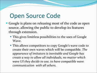 Open Source Code Google is plans on releasing most of the code as open source, allowing the public to develop its features through extension. This gives limitless possibilities to the uses of Google Wave.  This allows competitors to copy Google’s wave code to create their own waves which will be compatible . The appearance of imitators is inevitable and Google has create a way to allow all individuals, no matter which wave UI they decide to use, to have compatible wave communication  with all others. 