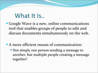 What It Is.. Google Wave is a new, online communications tool that enables groups of people to edit and discuss documents simultaneously on the web. A more efficient means of communication: Not simply one person sending a message to another, but multiple people creating a message together! 