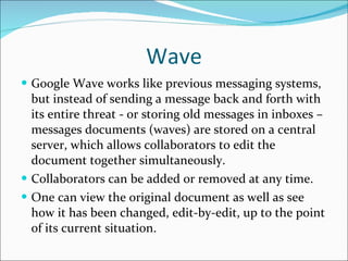 Wave Google Wave works like previous messaging systems, but instead of sending a message back and forth with its entire threat - or storing old messages in inboxes – messages documents (waves) are stored on a central server, which allows collaborators to edit the document together simultaneously. Collaborators can be added or removed at any time. One can view the original document as well as see how it has been changed, edit-by-edit, up to the point of its current situation. 