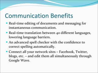 Communication Benefits Real-time editing of documents and messaging for instantaneous communication. Real-time translation between 40 different languages, lowering language barriers. An advanced spell checker with the confidence to correct spelling automatically.  Connect all your network sites – Facebook, Twitter, blogs, etc. – and edit them all simultaneously through Google Wave. 