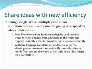 Share ideas with new efficiency Using Google Wave, multiple people can simultaneously edit a document, giving new speed to idea collaboration. Even if one were away from a meeting, he could receive word-by-word updates from anywhere in the world and respond instantly with his own ideas and questions instantly With live language translations, borders are removed, allowing minds to meet internationally instantly, allowing minds from around the world to instantly share ideas easier than ever before.  