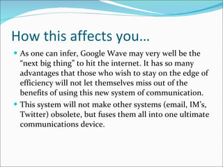 How this affects you… As one can infer, Google Wave may very well be the “next big thing” to hit the internet. It has so many advantages that those who wish to stay on the edge of efficiency will not let themselves miss out of the benefits of using this new system of communication. This system will not make other systems (email, IM’s, Twitter) obsolete, but fuses them all into one ultimate communications device. 