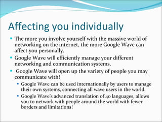 Affecting you individually The more you involve yourself with the massive world of networking on the internet, the more Google Wave can affect you personally. Google Wave will efficiently manage your different networking and communication systems. Google Wave will open up the variety of people you may communicate with! Google Wave can be used internationally by users to manage their own systems, connecting all wave users in the world. Google Wave’s advanced translation of 40 languages, allows you to network with people around the world with fewer borders and limitations! 