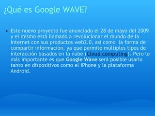 ¿Qué es Google WAVE? Este nuevo proyecto fue anunciado el 28 de mayo del 2009 y el mismo está llamado a revolucionar el mundo de la Internet con sus productos web2.0, así como  la forma de compartir información, ya que permite múltiples tipos de interacción basados en la nube ( Cloud computing ). Pero lo más importante es que  Google Wave  será posible usarlo tanto en dispositivos como el iPhone y la plataforma Android.    