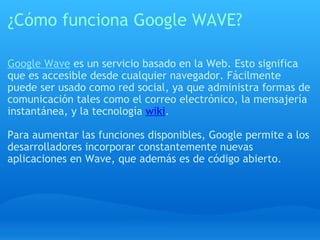 ¿Cómo funciona Google WAVE? Google Wave  es un servicio basado en la Web. Esto significa que es accesible desde cualquier navegador. Fácilmente puede ser usado como red social, ya que administra formas de comunicación tales como el correo electrónico, la mensajería instantánea, y la tecnología  wiki . Para aumentar las funciones disponibles, Google permite a los desarrolladores incorporar constantemente nuevas aplicaciones en Wave, que además es de código abierto. 