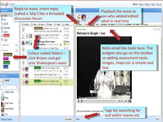 Note email like tools here. The widgets also go on this toolbar so adding assessment tools, images, maps etc is simple and fast. Tags for searching for and within waves etc Colour coded folders – click Brown and get only Shakespears wave Playback the wave to see who added/edited what in real time Reply to wave, insert reply (called a ‘blip’) like a threaded discussion forum 