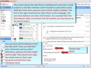 Closed note labels The screen shows the trial Wave I started just to see how I could produce a wiki like interface which students could add to easily AND also have links, pictures and so forth readily available. The link in the right hand column takes them to the webpage. The wee blue balloons are extra information. For example here the blue balloon adds a comment that the witches are also known as the Weird Sisters. You can close all the balloons to let the kids work. They can add their own comments and any other definitions, pictures etc they might wish to add. They could even copy the whole wave to their own accounts and add their own individual notes. 