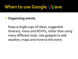Organizing events Keep a single copy of ideas, suggested itinerary, menu and RSVPs, rather than using many different tools. Use gadgets to add weather, maps and more to the event.  