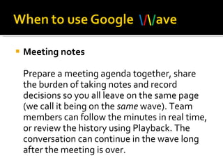 Meeting notes Prepare a meeting agenda together, share the burden of taking notes and record decisions so you all leave on the same page (we call it being on the  same  wave). Team members can follow the minutes in real time, or review the history using Playback. The conversation can continue in the wave long after the meeting is over.  