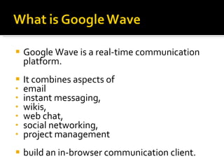 Google Wave is a real-time communication platform. It combines aspects of  email instant messaging,  wikis,  web chat,  social networking,  project management  build an in-browser communication client. 