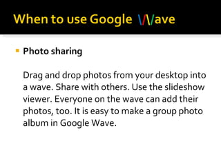 Photo sharing Drag and drop photos from your desktop into a wave. Share with others. Use the slideshow viewer. Everyone on the wave can add their photos, too. It is easy to make a group photo album in Google Wave.  
