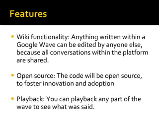 Wiki functionality: Anything written within a Google Wave can be edited by anyone else, because all conversations within the platform are shared. Open source: The code will be open source, to foster innovation and adoption Playback: You can playback any part of the wave to see what was said. 