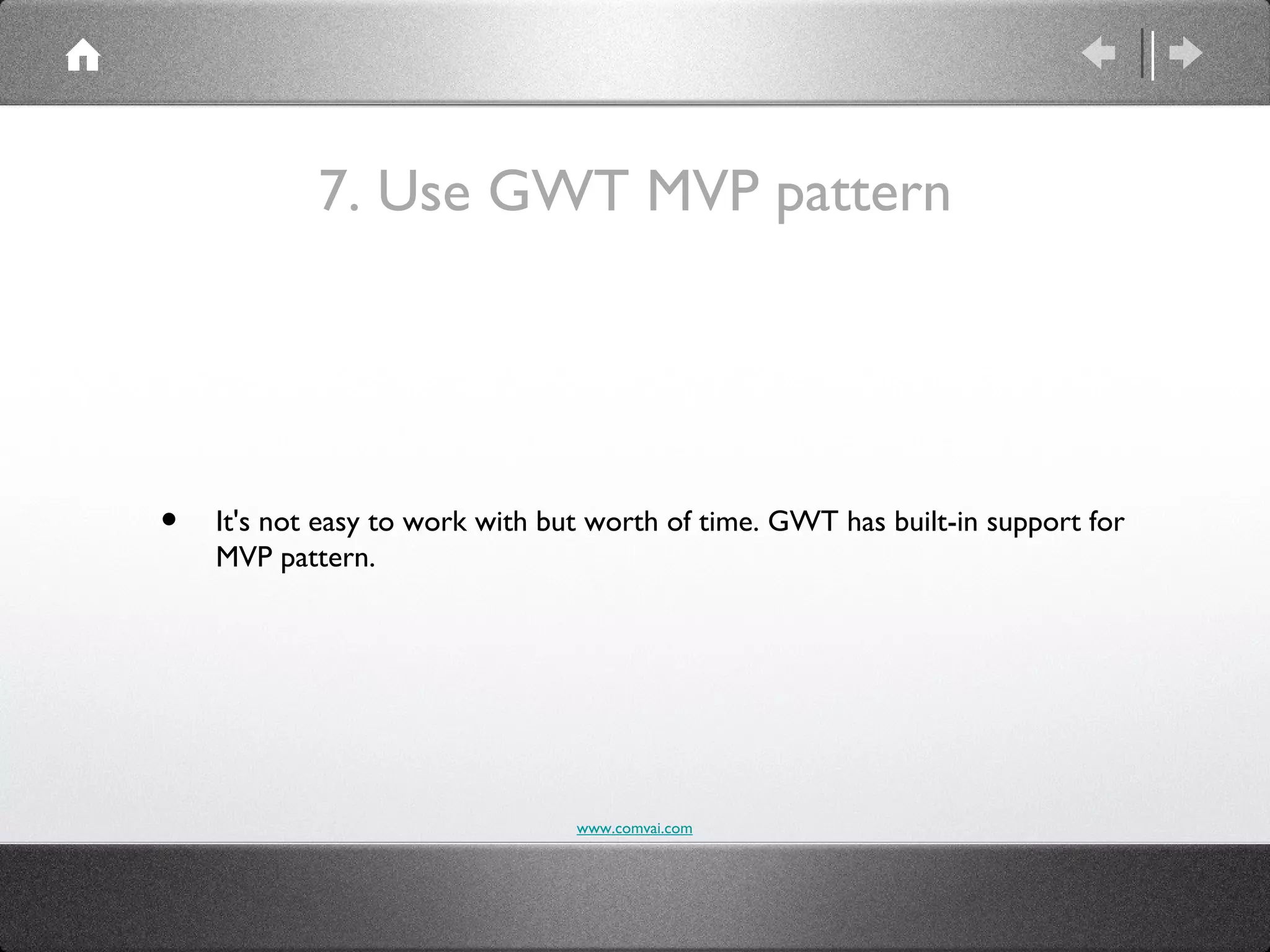 7. Use GWT MVP pattern




•   It's not easy to work with but worth of time. GWT has built-in support for
    MVP pattern.




                                 www.comvai.com
 