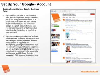 Set Up Your Google+ Account
Seeding Content to your Google+ Business
Page.

•   If you get into the habit of just dropping
    links and clicking submit into your stream,
    you're not doing yourself too much of a
    favor--be sure to frame the post with as
    much comment as you like--but since
    Google is explicit, be sure to make sure
    you consider keywords and phrases that
    help describe the content of your link or
    your comment.

•   If you drop links to your blog, site, articles,
    press releases, products, and services and
    you have junk results populated with the
    wrong photos or ugly titles and
    descriptions, you might want to make sure
    you work on how your sites and properties
    are set up, implementing better processes,
    including improvements in site speed, site
    architecture, and SEO and Google-
    supported HTML title and description tags.
 