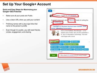 Set Up Your Google+ Account
Quick and Easy Steps for Maximizing your
Google+ SEO Potential

•   Make sure all your posts are Public

•   Use a clean URL when you add your content

•   Prefixing names with a plus sign links that
    name to the person’s profile

•   Even though it is public, you still need friends,
    circles, engagement, and sharing
 