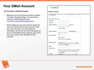 Your GMail Account
Do You Have a Gmail Account?

•   Before we can move forward towards creating
    a Google+ Business Page, it is important to
    create a Gmail/Google Account:
    http://bit.ly/createNewGoogleAccount

•   When setting up your new account, please be
    sure to be serious about your account, using
    your real, full name, your real personal
    information, and fill out as much information as
    you're comfortable giving; however, give until it
    hurts if you plan to use Google to its full
    potential
 