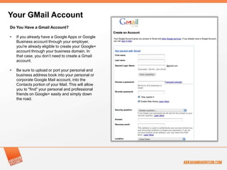 Your GMail Account
Do You Have a Gmail Account?

•   If you already have a Google Apps or Google
    Business account through your employer,
    you're already eligible to create your Google+
    account through your business domain. In
    that case, you don’t need to create a Gmail
    account.

•   Be sure to upload or port your personal and
    business address book into your personal or
    corporate Google Mail account, into the
    Contacts portion of your Mail. This will allow
    you to "find" your personal and professional
    friends on Google+ easily and simply down
    the road.
 