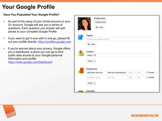 Your Google Profile
Have You Populated Your Google Profile?

•   As part of the setup of your Gmail account or your
    G+ account, Google will ask you a series of
    questions. Each question you answer will add
    pieces to your complete Google Profile

•   If you want to get it over with in one go, please fill
    out your profile directly: https://profiles.google.com

•   If you're worried about your privacy, Google offers
    you a dashboard, a place you can go to limit
    public data access to your Google personal
    information and profile:
    https://www.google.com/dashboard
 