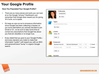 Your Google Profile
Have You Populated Your Google Profile?

•   There are so many pieces and parts you can look
    at on the Google "privacy" Dashboard, just
    remember that Google does reward you for giving
    'til it hurts, so to speak.

•   Do keep an eye out as to erroneous information
    since Google has been collecting a dossier on
    you since well before you actively decided to join
    Gmail or G+, so be sure to take some time to
    correct any assumptions that Google has about
    you that are obsolete or no longer true.

•   Every detail that you give to your Google Profile--
    and every decision you make to make that
    information "public"--will reward you with an SEO
    and personal brand "bump" in organic Google
    search.
 