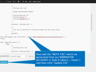 In Header section we will scroll 
down and will find out 
</head> 
Now add the “META TAG” which we 
generated from our WEBMASTER 
ACCOUNT in Slide 8 (above </head>) 
and than click “Update File” 
 