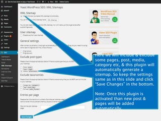 Here we will include & exclude 
some pages, post, media, 
category etc, & this plugin will 
automatically generate a 
sitemap. So keep the settings 
same as in this slide and click 
“Save Changes” in the bottom. 
Here we will include & exclude 
some pages, post, media, 
category etc, & this plugin will 
automatically generate a 
sitemap. So keep the settings 
same as in this slide and click 
“Save Changes” in the bottom. 
Note: Once this plugin is 
activated than new post & 
pages will be added 
automatically. 
Note: Once this plugin is 
activated than new post & 
pages will be added 
automatically. 
 