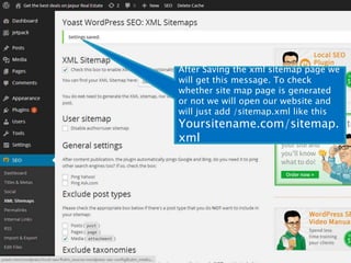 After Saving the xml sitemap page we 
will get this message. To check 
whether site map page is generated 
or not we will open our website and 
will just add /sitemap.xml like this 
Yoursitename.com/sitemap. 
xml 
 