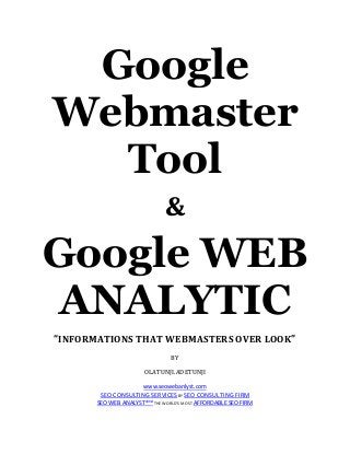 Google
Webmaster
Tool
&

Google WEB
ANALYTIC
“INFORMATIONS THAT WEBMASTERS OVER LOOK”
BY
OLATUNJI.ADETUNJI
www.seowebanlyst.com

SEO CONSULTING SERVICES BY SEO CONSULTING FIRM
SEO WEB ANALYST®™ THE WORLD’S MOST AFFORDABLE SEO FIRM

 